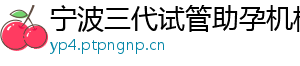 宁波三代试管助孕机构	